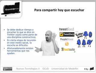 Para compartir hay que escuchar Se debe dedicar tiempo a escuchar lo que se dice en Twitter (ojalá como parte de una disciplina constructiva). En cierta etapa de incursión en este medio social, la escucha se dificulta. Afortunadamente existen herramientas que nos ayudan. 
