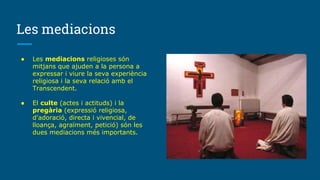 Les mediacions
● Les mediacions religioses són
mitjans que ajuden a la persona a
expressar i viure la seva experiència
religiosa i la seva relació amb el
Transcendent.
● El culte (actes i actituds) i la
pregària (expressió religiosa,
d'adoració, directa i vivencial, de
lloança, agraïment, petició) són les
dues mediacions més importants.
 