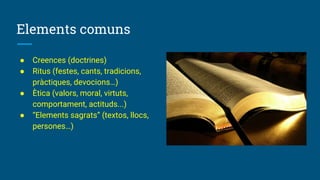 Elements comuns
● Creences (doctrines)
● Ritus (festes, cants, tradicions,
pràctiques, devocions…)
● Ètica (valors, moral, virtuts,
comportament, actituds...)
● “Elements sagrats” (textos, llocs,
persones…)
 