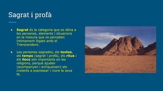 Sagrat i profà
● Sagrat és la categoria que es dóna a
les persones, elements i situacions
en la mesura que es perceben
íntimament lligats amb el
Transcendent.
● Les persones sagrades, els textos,
els temps (sagrat i profà), els ritus i
els llocs són importants en les
religions, perquè ajuden
(acompanyen i enriqueixen) els
creients a expressar i viure la seva
fe.
 