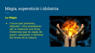 Màgia, superstició i idolatria
La Màgia
● Creure que persones,
objectes i ritus posseeixen
per si mateixos una força
misteriosa que és capaç de
guarir, perjudicar o dominar
les forces de la natura.
 