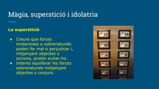 Màgia, superstició i idolatria
La superstició
● Creure que forces
misterioses o sobrenaturals
poden fer mal o perjudicar i,
mitjançant objectes o
accions, pretén evitar-ho.
● Intenta equilibrar les forces
sobrenaturals mitjançant
objectes o conjurs.
 