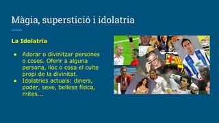 Màgia, superstició i idolatria
La Idolatria
● Adorar o divinitzar persones
o coses. Oferir a alguna
persona, lloc o cosa el culte
propi de la divinitat.
● Idolatries actuals: diners,
poder, sexe, bellesa física,
mites...
 