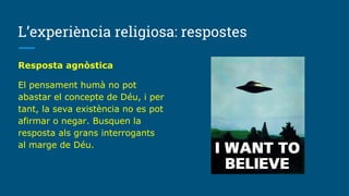 L’experiència religiosa: respostes
Resposta agnòstica
El pensament humà no pot
abastar el concepte de Déu, i per
tant, la seva existència no es pot
afirmar o negar. Busquen la
resposta als grans interrogants
al marge de Déu.
 
