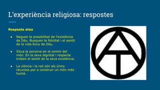 L’experiència religiosa: respostes
Resposta atea
● Neguen la possibilitat de l’existència
de Déu. Busquen la felicitat i el sentit
de la vida lluny de Déu.
● Situa la persona en el centre del
món. En la seva dignitat i respecte
troben el sentit de la seva existència.
● La ciència i la raó són els únics
recursos per a construir un món més
humà.
 