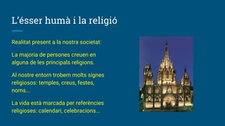L’ésser humà i la religió
Realitat present a la nostra societat:
La majoria de persones creuen en
alguna de les principals religions.
Al nostre entorn trobem molts signes
religiosos: temples, creus, festes,
noms...
La vida està marcada per referències
religioses: calendari, celebracions...
 