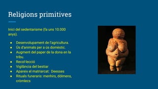 Religions primitives
Inici del sedentarisme (fa uns 10.000
anys).
● Desenvolupament de l’agricultura.
● Ús d’animals per a ús domèstic.
● Augment del paper de la dona en la
tribu.
● Recol·lecció
● Vigilància del bestiar
● Apareix el matriarcat: Deesses
● Rituals funeraris: menhirs, dòlmens,
cròmlecs
 