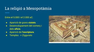La religió a Mesopotàmia
Entre el 5.000 i el 2.000 aC.
● Aparició de grans ciutats.
● Desenvolupament del comerç i
dels oficis.
● Aparició de l’escriptura.
● Temples -> Ziggurats
 