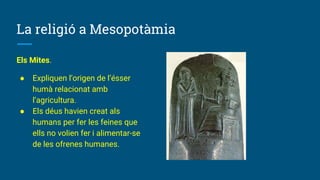 La religió a Mesopotàmia
Els Mites.
● Expliquen l’origen de l’ésser
humà relacionat amb
l’agricultura.
● Els déus havien creat als
humans per fer les feines que
ells no volien fer i alimentar-se
de les ofrenes humanes.
 