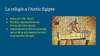 La religió a l’Antic Egipte
● Entre el 3.100 i 30 aC.
● Els déus representaven les
forces del món natural.
● Especialment el Sol i la crescuda
del riu Nil ja que depenia la vida i
la prosperitat del país.
 