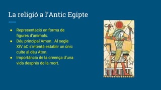 La religió a l’Antic Egipte
● Representació en forma de
figures d’animals.
● Déu principal Amon. Al segle
XIV aC s’intentà establir un únic
culte al déu Aton.
● Importància de la creença d’una
vida després de la mort.
 