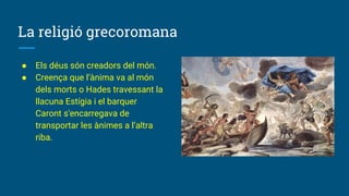 La religió grecoromana
● Els déus són creadors del món.
● Creença que l’ànima va al món
dels morts o Hades travessant la
llacuna Estígia i el barquer
Caront s'encarregava de
transportar les ànimes a l’altra
riba.
 
