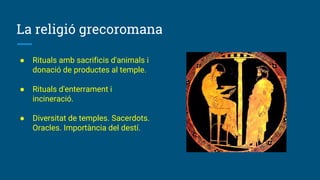 La religió grecoromana
● Rituals amb sacrificis d'animals i
donació de productes al temple.
● Rituals d'enterrament i
incineració.
● Diversitat de temples. Sacerdots.
Oracles. Importància del destí.
 