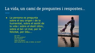 La vida, un camí de preguntes i respostes...
● La persona es pregunta
sobre el seu origen i de la
humanitat, sobre el sentit de
la vida i sobre el destí últim,
sobre el bé i el mal, per la
felicitat, per Déu...
Qui sóc?
Per què existim?
D’on venim?
Cap a on anem?
Quin sentit té la vida, el dolor, la mort?
 