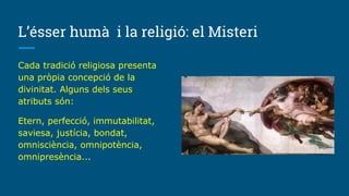 L’ésser humà i la religió: el Misteri
Cada tradició religiosa presenta
una pròpia concepció de la
divinitat. Alguns dels seus
atributs són:
Etern, perfecció, immutabilitat,
saviesa, justícia, bondat,
omnisciència, omnipotència,
omnipresència...
 