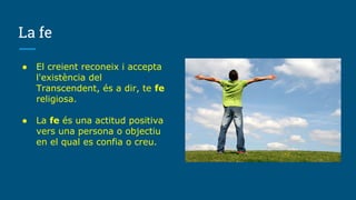 La fe
● El creient reconeix i accepta
l'existència del
Transcendent, és a dir, te fe
religiosa.
● La fe és una actitud positiva
vers una persona o objectiu
en el qual es confia o creu.
 