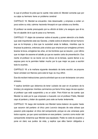 lo que el profesor le pide que le cuente más sobre él. Mendel comenta que por
su culpa su hermano tiene un problema cerebral
CAPITULO 16: Mendel se encuentra más desenvuelto y empieza a contar un
poco sobre su vida; culmina haciendo hincapié en que odiaba a su familia.
El profesor se siente preocupado por su afición al dolor y le asegura que él no
fue el culpable de lo que le pasa a su hermano.
CAPITULO 17: dejan de conversar sobre el asunto y ponen atención a la charla
que está impartiendo esta vez Gaviota, y habla sobre el atractivo del ser humano
que es la limpieza y dice que la suciedad anula la belleza, mientras que la
limpieza la potencia, entonces pide a todos que empiecen por arreglarse primero
lavarse la boca, arreglarse las uñas, en los hombres que se rasuren, y por último
que no dejen de asearse el cabello ya que es nuestra carta de presentación. Esa
noche el profesor no se reúne con os chicos en la terraza, quiere llamar a su
esposa pero no le permiten hablar mucho por lo que mejor se puso a escribir
todo lo ocurrido.
CAPITULO 18: a la mañana siguiente desvelado de tanto escribir, se propone
hacer amistad con Narciso pero este le huye es muy difícil.
Ese día reciben instrucciones para la actividad que va a ser de lanzarse con unos
arneses.
Y explica también que debemos de tener cuidado de caer en el pantano de la
timidez y la vergüenza mientras caminamos por tierra firme, luego de eso ayudan
al profesor que está suspendido y es un actor. Pero Kidori se da cuenta que
Mendel no está por lo que empiezan a buscarlo con el profesor Pablo, Mendel
cayo al pantano y tratan de ayudarlo pero este se hunde lentamente.
CAPITULO 19: luego del incidente con Mendel todos trataron de ayudar hasta
que sacaron del pantano al chico pero Leoncio después de esta odisea que
pasaron pide expulsar al chico del campamento porque es una amenaza para
todos supone, ya que quiso suicidarse en ese pantano. Leoncio como rector del
campamento dictamina que Mendel sea expulsado; Pablo no está de acuerdo y
pone en claro sus puntos de vista, y explica que ellos fueron obligados a
 