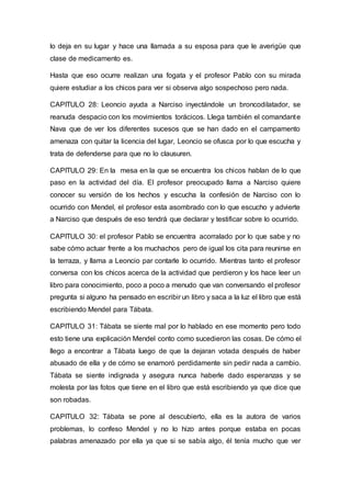lo deja en su lugar y hace una llamada a su esposa para que le averigüe que
clase de medicamento es.
Hasta que eso ocurre realizan una fogata y el profesor Pablo con su mirada
quiere estudiar a los chicos para ver si observa algo sospechoso pero nada.
CAPITULO 28: Leoncio ayuda a Narciso inyectándole un broncodilatador, se
reanuda despacio con los movimientos torácicos. Llega también el comandante
Nava que de ver los diferentes sucesos que se han dado en el campamento
amenaza con quitar la licencia del lugar, Leoncio se ofusca por lo que escucha y
trata de defenderse para que no lo clausuren.
CAPITULO 29: En la mesa en la que se encuentra los chicos hablan de lo que
paso en la actividad del día. El profesor preocupado llama a Narciso quiere
conocer su versión de los hechos y escucha la confesión de Narciso con lo
ocurrido con Mendel, el profesor esta asombrado con lo que escucho y advierte
a Narciso que después de eso tendrá que declarar y testificar sobre lo ocurrido.
CAPITULO 30: el profesor Pablo se encuentra acorralado por lo que sabe y no
sabe cómo actuar frente a los muchachos pero de igual los cita para reunirse en
la terraza, y llama a Leoncio par contarle lo ocurrido. Mientras tanto el profesor
conversa con los chicos acerca de la actividad que perdieron y los hace leer un
libro para conocimiento, poco a poco a menudo que van conversando el profesor
pregunta si alguno ha pensado en escribir un libro y saca a la luz el libro que está
escribiendo Mendel para Tábata.
CAPITULO 31: Tábata se siente mal por lo hablado en ese momento pero todo
esto tiene una explicación Mendel conto como sucedieron las cosas. De cómo el
llego a encontrar a Tábata luego de que la dejaran votada después de haber
abusado de ella y de cómo se enamoró perdidamente sin pedir nada a cambio.
Tábata se siente indignada y asegura nunca haberle dado esperanzas y se
molesta por las fotos que tiene en el libro que está escribiendo ya que dice que
son robadas.
CAPITULO 32: Tábata se pone al descubierto, ella es la autora de varios
problemas, lo confeso Mendel y no lo hizo antes porque estaba en pocas
palabras amenazado por ella ya que si se sabía algo, él tenía mucho que ver
 