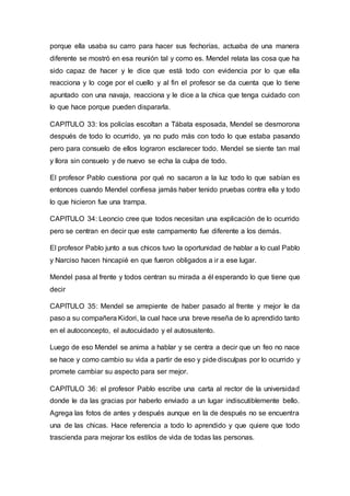 porque ella usaba su carro para hacer sus fechorías, actuaba de una manera
diferente se mostró en esa reunión tal y como es. Mendel relata las cosa que ha
sido capaz de hacer y le dice que está todo con evidencia por lo que ella
reacciona y lo coge por el cuello y al fin el profesor se da cuenta que lo tiene
apuntado con una navaja, reacciona y le dice a la chica que tenga cuidado con
lo que hace porque pueden dispararla.
CAPITULO 33: los policías escoltan a Tábata esposada, Mendel se desmorona
después de todo lo ocurrido, ya no pudo más con todo lo que estaba pasando
pero para consuelo de ellos lograron esclarecer todo. Mendel se siente tan mal
y llora sin consuelo y de nuevo se echa la culpa de todo.
El profesor Pablo cuestiona por qué no sacaron a la luz todo lo que sabían es
entonces cuando Mendel confiesa jamás haber tenido pruebas contra ella y todo
lo que hicieron fue una trampa.
CAPITULO 34: Leoncio cree que todos necesitan una explicación de lo ocurrido
pero se centran en decir que este campamento fue diferente a los demás.
El profesor Pablo junto a sus chicos tuvo la oportunidad de hablar a lo cual Pablo
y Narciso hacen hincapié en que fueron obligados a ir a ese lugar.
Mendel pasa al frente y todos centran su mirada a él esperando lo que tiene que
decir
CAPITULO 35: Mendel se arrepiente de haber pasado al frente y mejor le da
paso a su compañera Kidori, la cual hace una breve reseña de lo aprendido tanto
en el autoconcepto, el autocuidado y el autosustento.
Luego de eso Mendel se anima a hablar y se centra a decir que un feo no nace
se hace y como cambio su vida a partir de eso y pide disculpas por lo ocurrido y
promete cambiar su aspecto para ser mejor.
CAPITULO 36: el profesor Pablo escribe una carta al rector de la universidad
donde le da las gracias por haberlo enviado a un lugar indiscutiblemente bello.
Agrega las fotos de antes y después aunque en la de después no se encuentra
una de las chicas. Hace referencia a todo lo aprendido y que quiere que todo
trascienda para mejorar los estilos de vida de todas las personas.
 