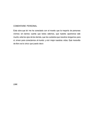 COMENTARIO PERSONAL
Esta obra que leí me ha conectado con el mundo que la mayoría de personas
vivimos sin darnos cuenta que todos valemos, que nuestra apariencia vale
mucho ante los ojos de los demás, que los cuidados que nosotros tengamos para
sí, sirven para conectarnos al mundo y vivir mejor nuestras vidas. Qué maravilla
de libro es lo único que puedo decir.
LINK
 