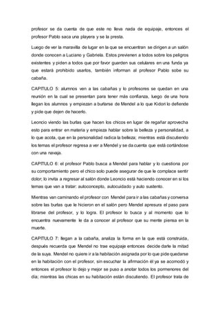 profesor se da cuenta de que este no lleva nada de equipaje, entonces el
profesor Pablo saca una playera y se la presta.
Luego de ver la maravilla de lugar en la que se encuentran se dirigen a un salón
donde conocen a Luciano y Gabriela. Estos previenen a todos sobre los peligros
existentes y piden a todos que por favor guarden sus celulares en una funda ya
que estará prohibido usarlos, también informan al profesor Pablo sobe su
cabaña.
CAPITULO 5: alumnos ven a las cabañas y lo profesores se quedan en una
reunión en la cual se presentan para tener más confianza, luego de una hora
llegan los alumnos y empiezan a burlarse de Mendel a lo que Kidori lo defiende
y pide que dejen de hacerlo.
Leoncio viendo las burlas que hacen los chicos en lugar de regañar aprovecha
esto para entrar en materia y empieza hablar sobre la belleza y personalidad, a
lo que acota, que en la personalidad radica la belleza; mientras está discutiendo
los temas el profesor regresa a ver a Mendel y se da cuenta que está cortándose
con una navaja.
CAPITULO 6: el profesor Pablo busca a Mendel para hablar y lo cuestiona por
su comportamiento pero el chico solo puede asegurar de que le complace sentir
dolor; lo invita a regresar al salón donde Leoncio está haciendo conocer en si los
temas que van a tratar: autoconcepto, autocuidado y auto sustento.
Mientras van caminando el profesor con Mendel para ir a las cabañas y conversa
sobre las burlas que le hicieron en el salón pero Mendel apresura el paso para
librarse del profesor, y lo logra. El profesor lo busca y al momento que lo
encuentra nuevamente le da a conocer al profesor que su mente piensa en la
muerte.
CAPITULO 7: llegan a la cabaña, analiza la forma en la que está construida,
después recuerda que Mendel no trae equipaje entonces decide darle la mitad
de la suya. Mendel no quiere ir a la habitación asignada por lo que pide quedarse
en la habitación con el profesor, sin escuchar la afirmación él ya se acomodó y
entonces el profesor lo dejo y mejor se puso a anotar todos los pormenores del
día; mientras las chicas en su habitación están discutiendo. El profesor trata de
 