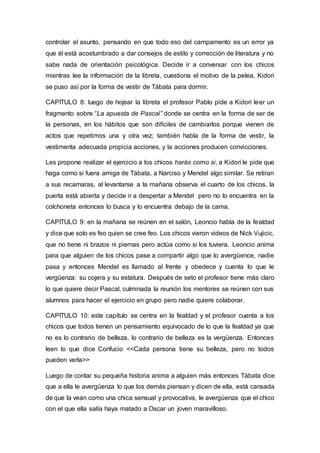 controlar el asunto, pensando en que todo eso del campamento es un error ya
que él está acostumbrado a dar consejos de estilo y corrección de literatura y no
sabe nada de orientación psicológica. Decide ir a conversar con los chicos
mientras lee la información de la libreta, cuestiona el motivo de la pelea, Kidori
se puso así por la forma de vestir de Tábata para dormir.
CAPITULO 8: luego de hojear la libreta el profesor Pablo pide a Kidori leer un
fragmento sobre “La apuesta de Pascal” donde se centra en la forma de ser de
la personas, en los hábitos que son difíciles de cambiarlos porque vienen de
actos que repetimos una y otra vez; también habla de la forma de vestir, la
vestimenta adecuada propicia acciones, y la acciones producen convicciones.
Les propone realizar el ejercicio a los chicos harás como si, a Kidori le pide que
haga como si fuera amiga de Tábata, a Narciso y Mendel algo similar. Se retiran
a sus recamaras, al levantarse a la mañana observa el cuarto de los chicos, la
puerta está abierta y decide ir a despertar a Mendel pero no lo encuentra en la
colchoneta entonces lo busca y lo encuentra debajo de la cama.
CAPITULO 9: en la mañana se reúnen en el salón, Leoncio habla de la fealdad
y dice que solo es feo quien se cree feo. Los chicos vieron videos de Nick Vujicic,
que no tiene ni brazos ni piernas pero actúa como si los tuviera. Leoncio anima
para que alguien de los chicos pase a compartir algo que lo avergüence, nadie
pasa y entonces Mendel es llamado al frente y obedece y cuenta lo que le
vergüenza: su cojera y su estatura. Después de seto el profesor tiene más claro
lo que quiere decir Pascal, culminada la reunión los mentores se reúnen con sus
alumnos para hacer el ejercicio en grupo pero nadie quiere colaborar.
CAPITULO 10: este capítulo se centra en la fealdad y el profesor cuenta a los
chicos que todos tienen un pensamiento equivocado de lo que la fealdad ya que
no es lo contrario de belleza, lo contrario de belleza es la vergüenza. Entonces
leen lo que dice Confucio <<Cada persona tiene su belleza, pero no todos
pueden verla>>
Luego de contar su pequeña historia anima a alguien más entonces Tábata dice
que a ella le avergüenza lo que los demás piensan y dicen de ella, está cansada
de que la vean como una chica sensual y provocativa, le avergüenza que el chico
con el que ella salía haya matado a Oscar un joven maravilloso.
 