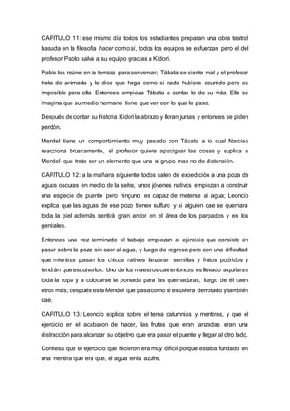 CAPITULO 11: ese mismo día todos los estudiantes preparan una obra teatral
basada en la filosofía hacer como si, todos los equipos se esfuerzan pero el del
profesor Pablo salva a su equipo gracias a Kidori.
Pablo los reúne en la terraza para conversar; Tábata se siente mal y el profesor
trata de animarla y le dice que haga como si nada hubiera ocurrido pero es
imposible para ella. Entonces empieza Tábata a contar lo de su vida. Ella se
imagina que su medio hermano tiene que ver con lo que le paso.
Después de contar su historia Kidori la abrazo y lloran juntas y entonces se piden
perdón.
Mendel tiene un comportamiento muy pesado con Tábata a lo cual Narciso
reacciona bruscamente, el profesor quiere apaciguar las cosas y suplica a
Mendel que trate ser un elemento que una al grupo mas no de distensión.
CAPITULO 12: a la mañana siguiente todos salen de expedición a una poza de
aguas oscuras en medio de la selva, unos jóvenes nativos empiezan a construir
una especie de puente pero ninguno es capaz de meterse al agua; Leoncio
explica que las aguas de ese pozo tienen sulfuro y si alguien cae se quemara
toda la piel además sentirá gran ardor en el área de los parpados y en los
genitales.
Entonces una vez terminado el trabajo empiezan el ejercicio que consiste en
pasar sobre la poza sin caer al agua, y luego de regreso pero con una dificultad
que mientras pasan los chicos nativos lanzaran semillas y frutos podridos y
tendrán que esquivarlos. Uno de los maestros cae entonces es llevado a quitarse
toda la ropa y a colocarse la pomada para las quemaduras, luego de él caen
otros más; después esta Mendel que pasa como si estuviera derrotado y también
cae.
CAPITULO 13: Leoncio explica sobre el tema calumnias y mentiras, y que el
ejercicio en el acabaron de hacer, las frutas que eran lanzadas eran una
distracción para alcanzar su objetivo que era pasar el puente y llegar al otro lado.
Confiesa que el ejercicio que hicieron era muy difícil porque estaba fundado en
una mentira que era que, el agua tenía azufre.
 