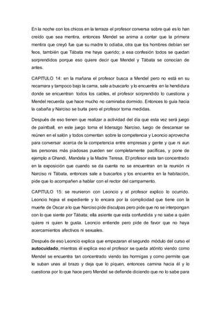 En la noche con los chicos en la terraza el profesor conversa sobre qué es lo han
creído que sea mentira, entonces Mendel se anima a contar que la primera
mentira que creyó fue que su madre lo odiaba, otra que los hombres debían ser
feos, también que Tábata me haya querido; a esa confesión todos se quedan
sorprendidos porque eso quiere decir que Mendel y Tábata se conocían de
antes.
CAPITULO 14: en la mañana el profesor busca a Mendel pero no está en su
recamara y tampoco bajo la cama, sale a buscarlo y lo encuentra en la hendidura
donde se encuentran todos los cables, el profesor sorprendido lo cuestiona y
Mendel recuerda que hace mucho no caminaba dormido. Entonces lo guía hacia
la cabaña y Narciso se burla pero el profesor toma medidas.
Después de eso tienen que realizar a actividad del día que esta vez será juego
de paintball, en este juego toma el liderazgo Narciso, luego de descansar se
reúnen en el salón y todos comentan sobre la competencia y Leoncio aprovecha
para conversar acerca de la competencia entre empresas y gente y que ni aun
las personas más piadosas pueden ser completamente pacíficas, y pone de
ejemplo a Ghandi, Mandela y la Madre Teresa. El profesor esta tan concentrado
en la exposición que cuando se da cuenta no se encuentran en la reunión ni
Narciso ni Tábata, entonces sale a buscarlos y los encuentra en la habitación,
pide que lo acompañen a hablar con el rector del campamento.
CAPITULO 15: se reunieron con Leoncio y el profesor explico lo ocurrido.
Leoncio hojea el expediente y lo encara por la complicidad que tiene con la
muerte de Oscar a lo que Narciso pide disculpas pero pide que no se interpongan
con lo que siente por Tábata; ella asiente que esta confundida y no sabe a quién
quiere ni quien le gusta. Leoncio entiende pero pide de favor que no haya
acercamientos afectivos ni sexuales.
Después de eso Leoncio explica que empezaran el segundo módulo del curso el
autocuidado, mientras él explica eso el profesor se queda atónito viendo como
Mendel se encuentra tan concentrado viendo las hormigas y como permite que
le suban unas al brazo y deja que lo piquen, entonces camina hacia él y lo
cuestiona por lo que hace pero Mendel se defiende diciendo que no lo sabe para
 