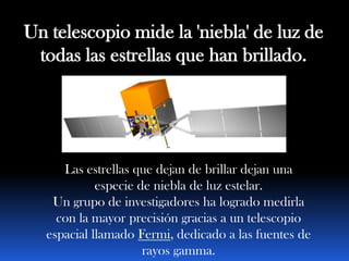 Un telescopio mide la 'niebla' de luz de
 todas las estrellas que han brillado.




      Las estrellas que dejan de brillar dejan una
             especie de niebla de luz estelar.
    Un grupo de investigadores ha logrado medirla
     con la mayor precisión gracias a un telescopio
   espacial llamado Fermi, dedicado a las fuentes de
                      rayos gamma.
 