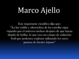Marco Ajello
           Este importante científico dijo que:
    “La luz visible y ultravioleta de las estrellas sigue
viajando por el universo incluso después de que hayan
 dejado de brillar, lo que crea un campo de radiación
    fósil que podemos explorar utilizando los rayos
                gamma de fuentes lejanas”
 