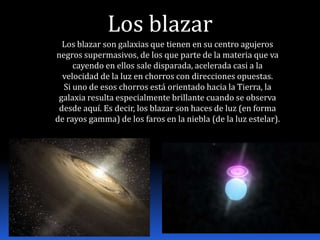 Los blazar
  Los blazar son galaxias que tienen en su centro agujeros
negros supermasivos, de los que parte de la materia que va
     cayendo en ellos sale disparada, acelerada casi a la
  velocidad de la luz en chorros con direcciones opuestas.
  Si uno de esos chorros está orientado hacia la Tierra, la
 galaxia resulta especialmente brillante cuando se observa
 desde aquí. Es decir, los blazar son haces de luz (en forma
de rayos gamma) de los faros en la niebla (de la luz estelar).
 