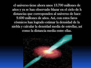 el universo tiene ahora unos 13.700 millones de
años y ya se han observado blazar en el cielo de h
 distancias que corresponden al universo de hace
    9.600 millones de años. Así, con estos faros
  cósmicos han logrado estimar la densidad de la
niebla y calcular la densidad media de estrellas, así
        como la distancia media entre ellas.
 