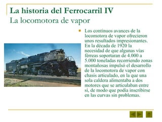La historia del Ferrocarril IV  La locomotora de vapor Los continuos avances de la locomotora de vapor ofrecieron unos resultados impresionantes. En la década de 1920 la necesidad de que algunas vías férreas soportaran de 4.000 a 5.000 toneladas recorriendo zonas montañosas impulsó el desarrollo de la locomotora de vapor con chasis articulado, en la que una sola caldera alimentaba a dos motores que se articulaban entre sí, de modo que podía inscribirse en las curvas sin problemas. 