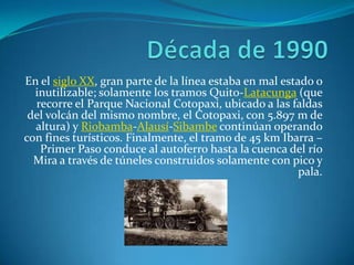 En el siglo XX, gran parte de la línea estaba en mal estado o
inutilizable; solamente los tramos Quito-Latacunga (que
recorre el Parque Nacional Cotopaxi, ubicado a las faldas
del volcán del mismo nombre, el Cotopaxi, con 5.897 m de
altura) y Riobamba-Alausí-Sibambe continúan operando
con fines turísticos. Finalmente, el tramo de 45 km Ibarra –
Primer Paso conduce al autoferro hasta la cuenca del río
Mira a través de túneles construidos solamente con pico y
pala.
 