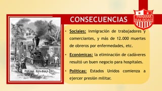 • Sociales: inmigración de trabajadores y
comerciantes, y más de 12.000 muertes
de obreros por enfermedades, etc.
• Económicas: la eliminación de cadáveres
resultó un buen negocio para hospitales.
• Políticas: Estados Unidos comienza a
ejercer presión militar.
CONSECUENCIAS
 