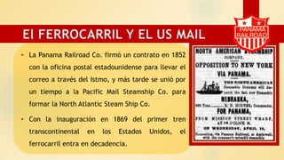 • La Panama Railroad Co. firmó un contrato en 1852
con la oficina postal estadounidense para llevar el
correo a través del Istmo, y más tarde se unió por
un tiempo a la Pacific Mail Steamship Co. para
formar la North Atlantic Steam Ship Co.
• Con la inauguración en 1869 del primer tren
transcontinental en los Estados Unidos, el
ferrocarril entra en decadencia.
El FERROCARRIL Y EL US MAIL
 