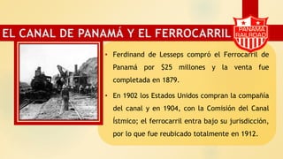 • Ferdinand de Lesseps compró el Ferrocarril de
Panamá por $25 millones y la venta fue
completada en 1879.
• En 1902 los Estados Unidos compran la compañía
del canal y en 1904, con la Comisión del Canal
Ístmico; el ferrocarril entra bajo su jurisdicción,
por lo que fue reubicado totalmente en 1912.
EL CANAL DE PANAMÁ Y EL FERROCARRIL
 