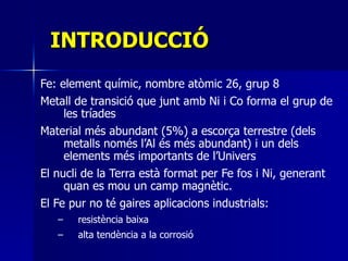 INTRODUCCIÓ Fe:  element químic, nombre atòmic 26, grup 8 Metall de transició que junt amb Ni i Co forma el grup de les tríades Material més abundant (5%) a escorça terrestre (dels metalls només l’Al és més abundant) i un dels elements més importants de l’Univers El nucli de la Terra està format per Fe fos i Ni, generant quan es mou un camp magnètic.  El Fe pur no té gaires aplicacions industrials: resistència baixa  alta tendència a la corrosió 