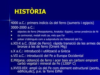HISTÒRIA 4000 a.C.: primers indicis ús del ferro (sumeris i egipcis) 3000-2000 a.C.:  objectes de ferro (Mesopotamia, Anatolia i Egipte), sense presència de Ni  ús cerimonial, metall molt car, més que l’or potser s’obtingués com a subproducte de l’obtenció del Cu. s.XII-X a.C. (Edat de Ferro): ràpida transició de les armes de bronze a les de ferro (Orient Mig) s.X a.C.: introducció i utilització a Grècia  s.VII a.C.: introducció del Fe a Europa Occidental  E.Mitjana: obtenció de ferro i acer baix en carboni emprant carbó vegetal i mineral de Fe (1200º C) s.XVIII-XIX: ampli ús del Fe com element estructural (ponts, edificis,etc), p.e. la Torre Eiffel   