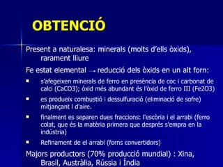OBTENCIÓ Present a naturalesa: minerals (molts d’ells òxids), rarament lliure Fe estat elemental   reducció dels òxids en un alt forn: s’afegeixen minerals de ferro en presència de coc i carbonat de calci (CaCO3); òxid més abundant és l’òxid de ferro III (Fe2O3) es produeïx combustió i dessulfuració (eliminació de sofre) mitjançant l d'aire.  finalment es separen dues fraccions: l'escòria i el arrabi (ferro colat, que és la matèria primera que després s'empra en la indústria)   Refinament de el arrabi (forns convertidors) Majors productors (70% producció mundial) :  Xina, Brasil, Austràlia, Rússia i Índia 