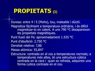 PROPIETATS  (I) Duresa: entre 4 i 5 (Mohs), tou, maleable i dúctil.  Magnetiza fàcilment a temperatura ordinària, i és difícil magnetizar-lo en calent. A uns 790 °C desapareixen les propietats magnètiques.  Punt fusió del Fe: aproximadament 1.535 °C Punt d'ebullició: 2.750 °C Densitat relativa: 7,86 Massa atòmica: 55,847 Estructura: centrada en el cos a temperatures normals; a temperatures més altes, té una estructura cúbica centrada en la cara i  quan es refreda, adquireix una forma cubica centrada en el cos.  