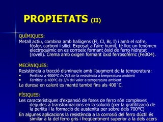PROPIETATS  (II) QUÍMIQUES:  Metall actiu, combina amb halògens (Fl, Cl, Br, I) i amb el sofre, fòsfor, carboni i silici. Exposat a l'aire humit, té lloc un fenòmen electroquímic on es corroeix formant òxid de ferro hidratat (rovell) . Crema amb oxigen formant òxid ferrosoférric (Fe3O4). MECÀNIQUES:   Resistència a tracció disminueix amb l'augment de la temperatura: Perlítics: a 4000ºC és 2/3 de la resistència a temperatura ambient Ferrítics: a 400ºC és 3/4 del valor a temperatura ambient   La duresa en calent es manté també fins als 400`C.   FÍSIQUES:   Les  característiques d'expansió de foses de ferro són complexes degudes a transformacions en la solució (per la grafitització de la perlita i la formació de austenita per sobre dels 700ºC)   En algunes aplicacions la resistència a la corrosió del ferro dúctil és similar a la del ferro gris i freqüentment superior a la dels acers   