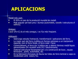 APLICACIONS Metall més usat:  El 95% en pes de la producció mundial de metall. Molt popular pel baix preu i duresa ( automòbils ,  vaixells  i  estructures d' edificis ) . Aliatges: L' acer  (Fe+C)  és el més conegut, i es l’ús més freqüent.  Utilització: Siderúrgia estudia l'extracció, transformació i aplicacions del ferro.  La major part del ferro s'utilitza en formes sotmeses a un tractament especial, com el ferro forjat, el ferro colat i l'acer. Comercialment, el ferro pur s'utilitza per a obtenir làmines metàl·liques galvanitzades (Fe recobert amb Zn) i electroimants. material estructural fonamental per a la construcció de bucs , equips ferroviaris , ponts, automòbils, etc.  En la fabricació d'envasos de llauna les fulles de ferro laminat o xapa es recobreixen amb  estany fos. 