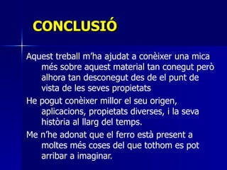 CONCLUSIÓ Aquest treball m’ha ajudat a conèixer una mica més sobre aquest material tan conegut però alhora tan desconegut des de el punt de vista de les seves propietats  He pogut conèixer millor el seu origen, aplicacions, propietats diverses, i la seva història al llarg del temps.  Me n’he adonat que el ferro està present a moltes més coses del que tothom es pot arribar a imaginar. 