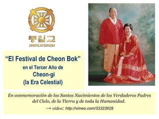 “ El Festival de Cheon Bok”   en el Tercer Año de   Cheon-gi (la Era Celestial)   En conmemoración de los Santos Nacimientos de los Verdaderos Padres del Cielo, de la Tierra y de toda la Humanidad.   ->   video :  http://vimeo.com/33323628 