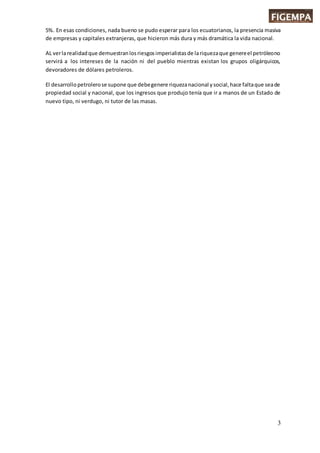 3
5%. En esas condiciones, nada bueno se pudo esperar para los ecuatorianos, la presencia masiva
de empresas y capitales extranjeras, que hicieron más dura y más dramática la vida nacional.
AL verlarealidadque demuestranlosriesgosimperialistasde lariquezaque genereel petróleono
servirá a los intereses de la nación ni del pueblo mientras existan los grupos oligárquicos,
devoradores de dólares petroleros.
El desarrollopetrolerose supone que debegenere riquezanacional ysocial,hace faltaque seade
propiedad social y nacional, que los ingresos que produjo tenía que ir a manos de un Estado de
nuevo tipo, ni verdugo, ni tutor de las masas.
 