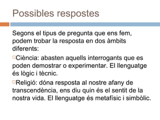 Possibles respostes
Segons el tipus de pregunta que ens fem,
podem trobar la resposta en dos àmbits
diferents:
Ciència: abasten aquells interrogants que es
poden demostrar o experimentar. El llenguatge
és lògic i tècnic.
Religió: dóna resposta al nostre afany de
transcendència, ens diu quin és el sentit de la
nostra vida. El llenguatge és metafísic i simbòlic.
 