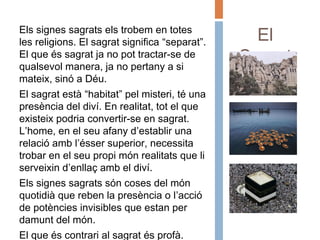 El
Sagrat
Els signes sagrats els trobem en totes
les religions. El sagrat significa “separat”.
El que és sagrat ja no pot tractar-se de
qualsevol manera, ja no pertany a si
mateix, sinó a Déu.
El sagrat està “habitat” pel misteri, té una
presència del diví. En realitat, tot el que
existeix podria convertir-se en sagrat.
L’home, en el seu afany d’establir una
relació amb l’ésser superior, necessita
trobar en el seu propi món realitats que li
serveixin d’enllaç amb el diví.
Els signes sagrats són coses del món
quotidià que reben la presència o l’acció
de potències invisibles que estan per
damunt del món.
El que és contrari al sagrat és profà.
 