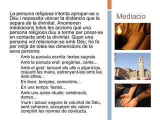 Mediacio
ns
La persona religiosa intenta apropar-se a
Déu i necessita vèncer la distància que la
separa de la divinitat. Anomenen
mediacions totes les accions que una
persona religiosa duu a terme per posar-se
en contacte amb la divinitat. Quan una
persona vol relacionar-se amb Déu, ho fa
per mitjà de totes les dimensions de la
seva persona:
 Amb la paraula escrita: textos sagrats
 Amb la paraula oral: pregàries, cants...
 Amb el gest: tancant els ulls o alçant-los,
creuant les mans, estrenyent-les amb les
dels altres...
 En llocs: temples, cementiris...
 En uns temps: festes...
 Amb uns actes rituals: celebració,
dansa...
 Viure i actuar segons la voluntat de Déu,
sent coherent, acceptant els valors i
complint les normes de conducta.
 