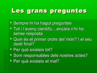 Les grans preguntesLes grans preguntes
 Sempre hi ha hagut preguntesSempre hi ha hagut preguntes
 Tot i l’avenç científic…encara n’hi haTot i l’avenç científic…encara n’hi ha
sense respostasense resposta
 Quin és el primer ordre del´món? I el seuQuin és el primer ordre del´món? I el seu
destí final?destí final?
 Per què existeix tot?Per què existeix tot?
 Som responsables dels nostres actes?Som responsables dels nostres actes?
 Per què existeix el mal?Per què existeix el mal?
 